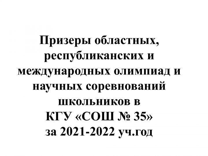 Призеры областных, республиканских и международных олимпиад и научных соревнований школьников в  КГУ «СОШ № 35» за 2021-2022 уч.год